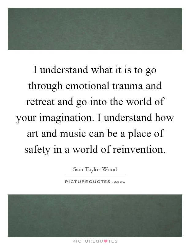 I understand what it is to go through emotional trauma and retreat and go into the world of your imagination. I understand how art and music can be a place of safety in a world of reinvention. Picture Quote #1