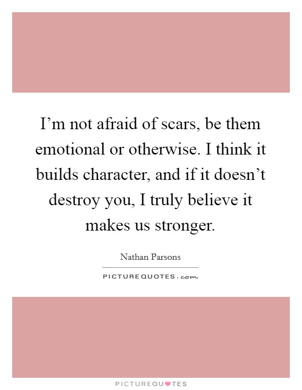 I'm not afraid of scars, be them emotional or otherwise. I think it builds character, and if it doesn't destroy you, I truly believe it makes us stronger. Picture Quote #1
