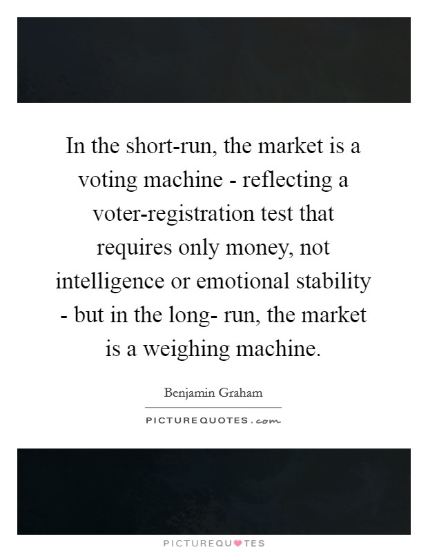 In the short-run, the market is a voting machine - reflecting a voter-registration test that requires only money, not intelligence or emotional stability - but in the long- run, the market is a weighing machine. Picture Quote #1