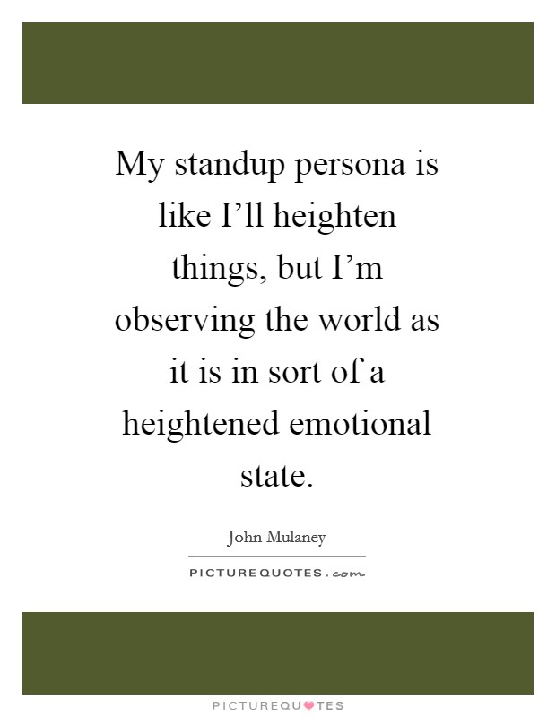 My standup persona is like I'll heighten things, but I'm observing the world as it is in sort of a heightened emotional state. Picture Quote #1