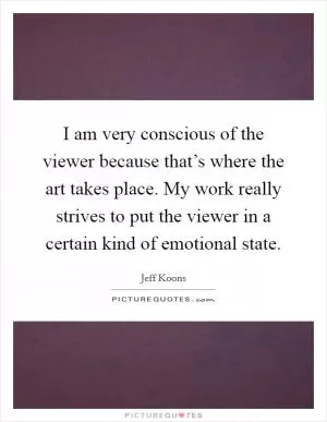 I am very conscious of the viewer because that’s where the art takes place. My work really strives to put the viewer in a certain kind of emotional state Picture Quote #1
