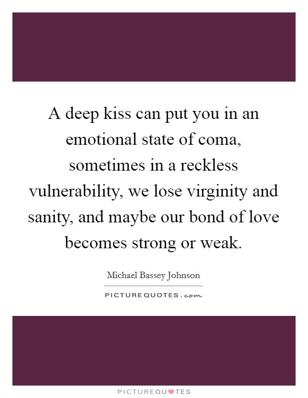 A deep kiss can put you in an emotional state of coma, sometimes in a reckless vulnerability, we lose virginity and sanity, and maybe our bond of love becomes strong or weak. Picture Quote #1