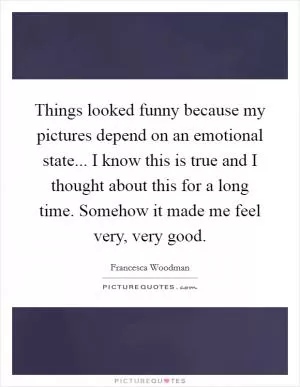Things looked funny because my pictures depend on an emotional state... I know this is true and I thought about this for a long time. Somehow it made me feel very, very good Picture Quote #1