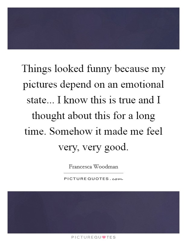 Things looked funny because my pictures depend on an emotional state... I know this is true and I thought about this for a long time. Somehow it made me feel very, very good. Picture Quote #1
