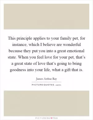 This principle applies to your family pet, for instance, which I believe are wonderful because they put you into a great emotional state. When you feel love for your pet, that’s a great state of love that’s going to bring goodness into your life, what a gift that is Picture Quote #1