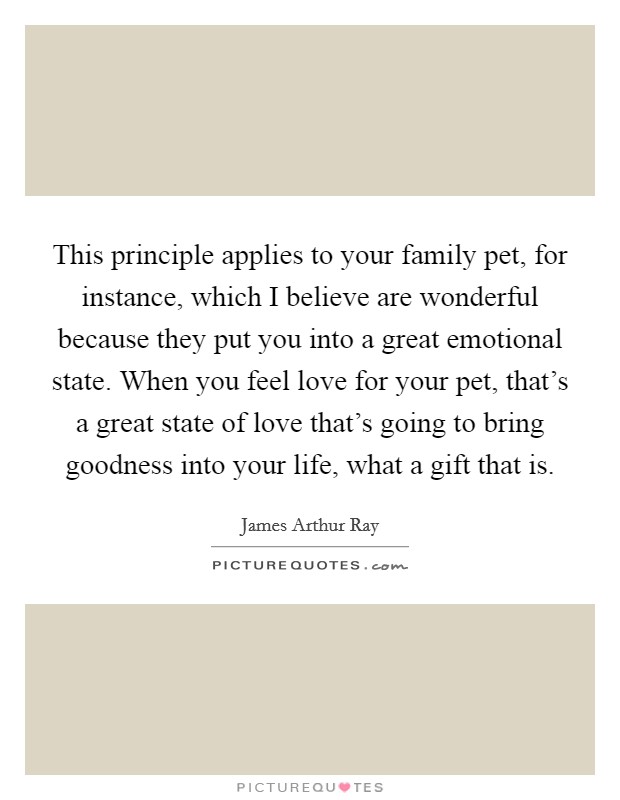 This principle applies to your family pet, for instance, which I believe are wonderful because they put you into a great emotional state. When you feel love for your pet, that's a great state of love that's going to bring goodness into your life, what a gift that is. Picture Quote #1