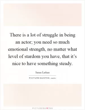 There is a lot of struggle in being an actor; you need so much emotional strength, no matter what level of stardom you have, that it’s nice to have something steady Picture Quote #1