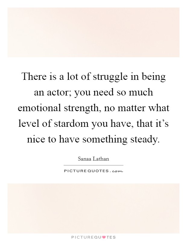 There is a lot of struggle in being an actor; you need so much emotional strength, no matter what level of stardom you have, that it's nice to have something steady. Picture Quote #1