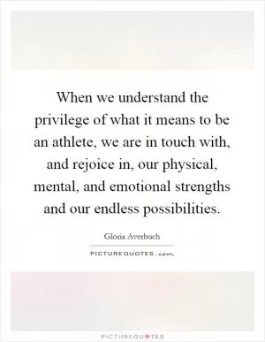 When we understand the privilege of what it means to be an athlete, we are in touch with, and rejoice in, our physical, mental, and emotional strengths and our endless possibilities Picture Quote #1