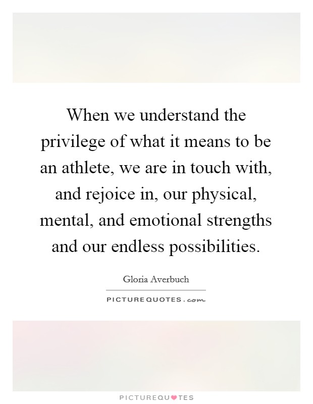 When we understand the privilege of what it means to be an athlete, we are in touch with, and rejoice in, our physical, mental, and emotional strengths and our endless possibilities. Picture Quote #1