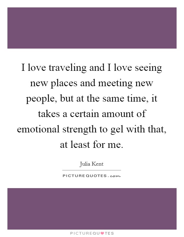 I love traveling and I love seeing new places and meeting new people, but at the same time, it takes a certain amount of emotional strength to gel with that, at least for me. Picture Quote #1