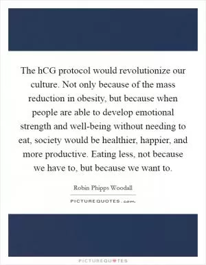 The hCG protocol would revolutionize our culture. Not only because of the mass reduction in obesity, but because when people are able to develop emotional strength and well-being without needing to eat, society would be healthier, happier, and more productive. Eating less, not because we have to, but because we want to Picture Quote #1