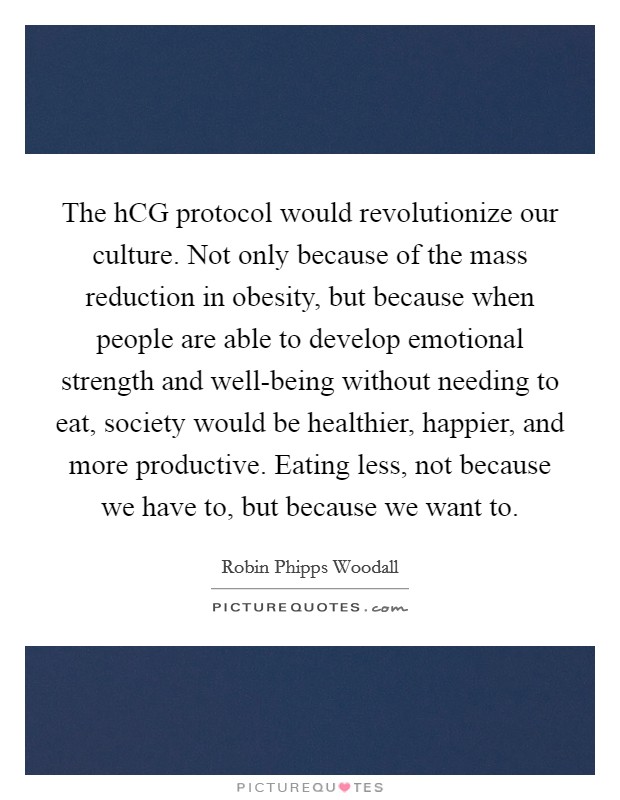 The hCG protocol would revolutionize our culture. Not only because of the mass reduction in obesity, but because when people are able to develop emotional strength and well-being without needing to eat, society would be healthier, happier, and more productive. Eating less, not because we have to, but because we want to. Picture Quote #1