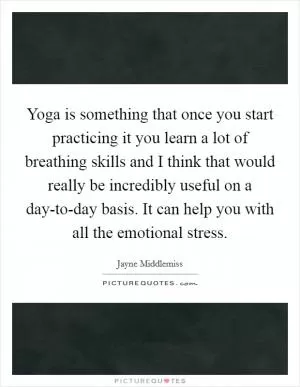 Yoga is something that once you start practicing it you learn a lot of breathing skills and I think that would really be incredibly useful on a day-to-day basis. It can help you with all the emotional stress Picture Quote #1
