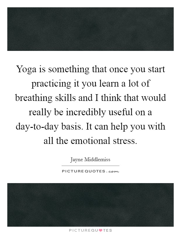 Yoga is something that once you start practicing it you learn a lot of breathing skills and I think that would really be incredibly useful on a day-to-day basis. It can help you with all the emotional stress. Picture Quote #1