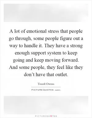 A lot of emotional stress that people go through, some people figure out a way to handle it. They have a strong enough support system to keep going and keep moving forward. And some people, they feel like they don’t have that outlet Picture Quote #1