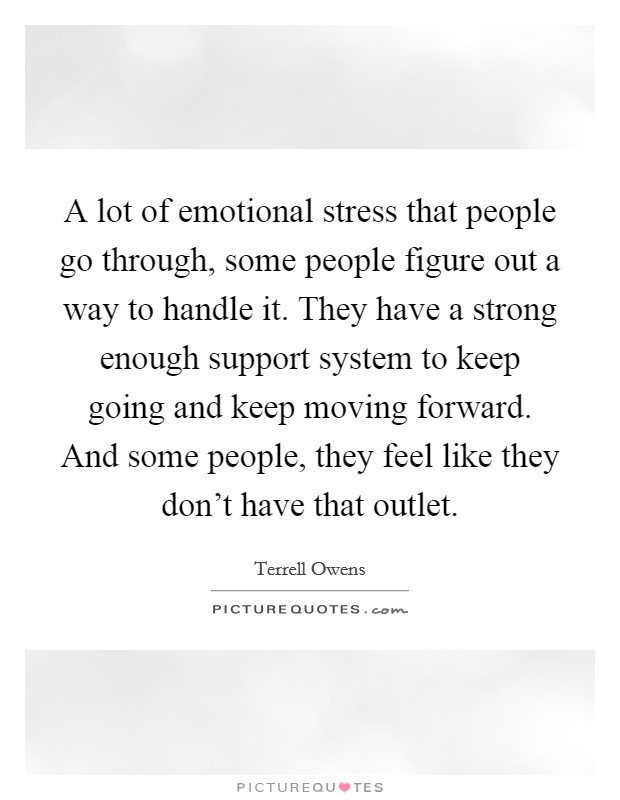 A lot of emotional stress that people go through, some people figure out a way to handle it. They have a strong enough support system to keep going and keep moving forward. And some people, they feel like they don't have that outlet. Picture Quote #1