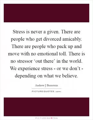 Stress is never a given. There are people who get divorced amicably. There are people who pack up and move with no emotional toll. There is no stressor ‘out there’ in the world. We experience stress - or we don’t - depending on what we believe Picture Quote #1