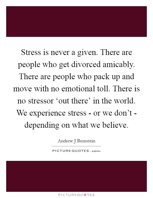 Stress is never a given. There are people who get divorced amicably. There are people who pack up and move with no emotional toll. There is no stressor ‘out there' in the world. We experience stress - or we don't - depending on what we believe. Picture Quote #1