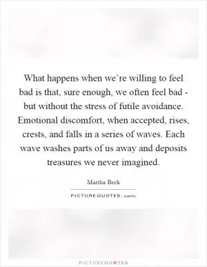 What happens when we’re willing to feel bad is that, sure enough, we often feel bad - but without the stress of futile avoidance. Emotional discomfort, when accepted, rises, crests, and falls in a series of waves. Each wave washes parts of us away and deposits treasures we never imagined Picture Quote #1