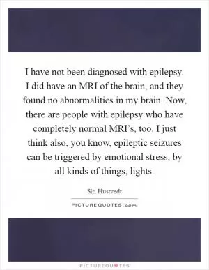 I have not been diagnosed with epilepsy. I did have an MRI of the brain, and they found no abnormalities in my brain. Now, there are people with epilepsy who have completely normal MRI’s, too. I just think also, you know, epileptic seizures can be triggered by emotional stress, by all kinds of things, lights Picture Quote #1