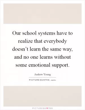 Our school systems have to realize that everybody doesn’t learn the same way, and no one learns without some emotional support Picture Quote #1