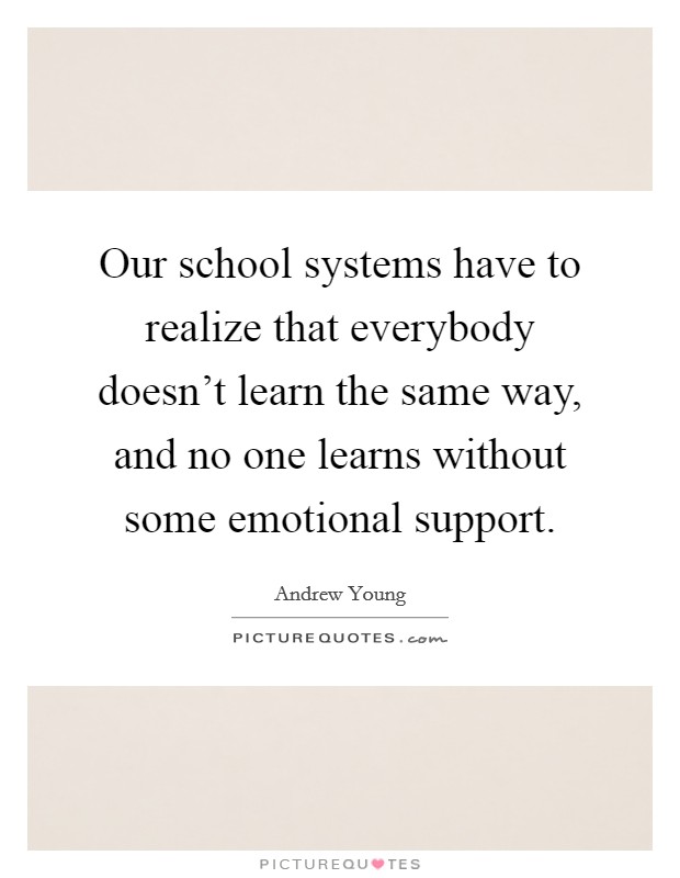 Our school systems have to realize that everybody doesn't learn the same way, and no one learns without some emotional support. Picture Quote #1