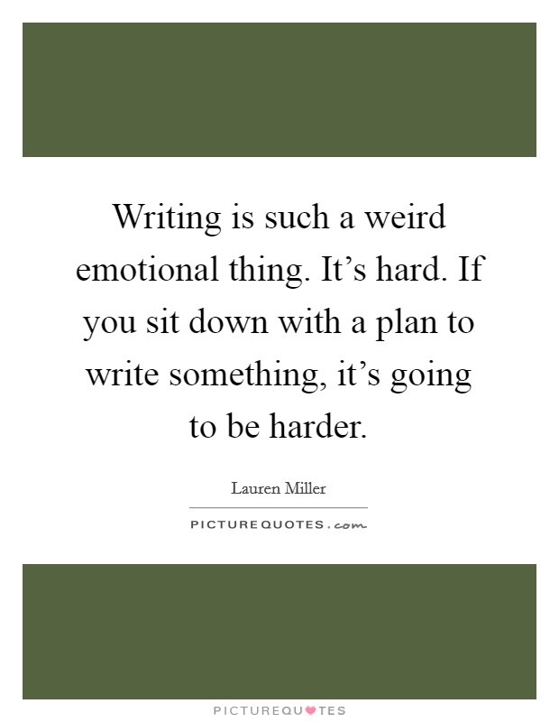 Writing is such a weird emotional thing. It's hard. If you sit down with a plan to write something, it's going to be harder. Picture Quote #1