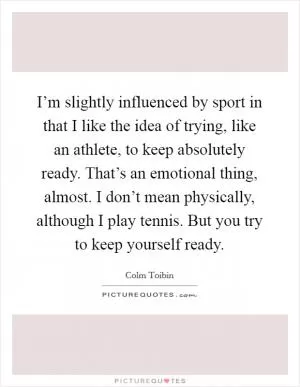 I’m slightly influenced by sport in that I like the idea of trying, like an athlete, to keep absolutely ready. That’s an emotional thing, almost. I don’t mean physically, although I play tennis. But you try to keep yourself ready Picture Quote #1