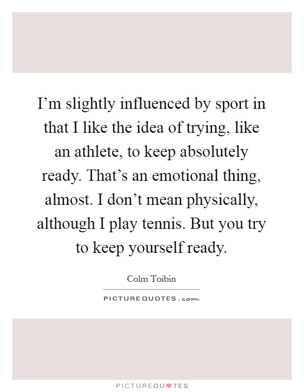 I'm slightly influenced by sport in that I like the idea of trying, like an athlete, to keep absolutely ready. That's an emotional thing, almost. I don't mean physically, although I play tennis. But you try to keep yourself ready. Picture Quote #1