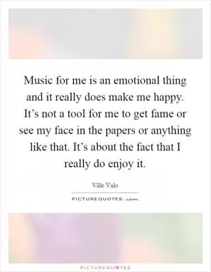 Music for me is an emotional thing and it really does make me happy. It’s not a tool for me to get fame or see my face in the papers or anything like that. It’s about the fact that I really do enjoy it Picture Quote #1