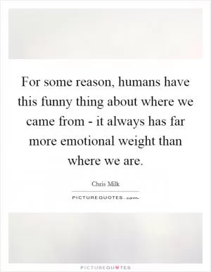 For some reason, humans have this funny thing about where we came from - it always has far more emotional weight than where we are Picture Quote #1