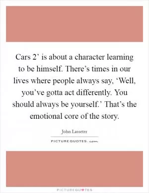 Cars 2’ is about a character learning to be himself. There’s times in our lives where people always say, ‘Well, you’ve gotta act differently. You should always be yourself.’ That’s the emotional core of the story Picture Quote #1