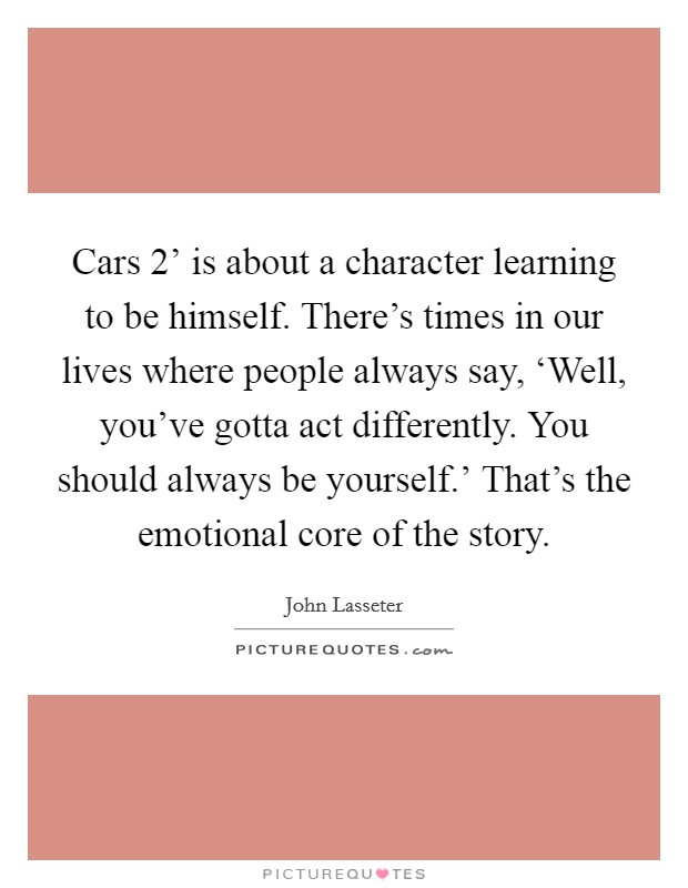 Cars 2' is about a character learning to be himself. There's times in our lives where people always say, ‘Well, you've gotta act differently. You should always be yourself.' That's the emotional core of the story. Picture Quote #1