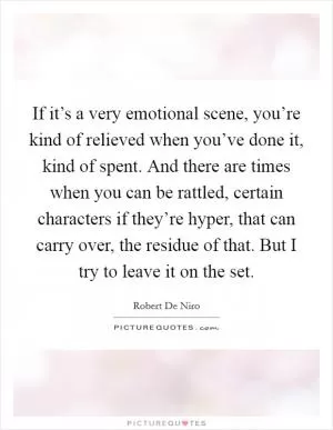 If it’s a very emotional scene, you’re kind of relieved when you’ve done it, kind of spent. And there are times when you can be rattled, certain characters if they’re hyper, that can carry over, the residue of that. But I try to leave it on the set Picture Quote #1