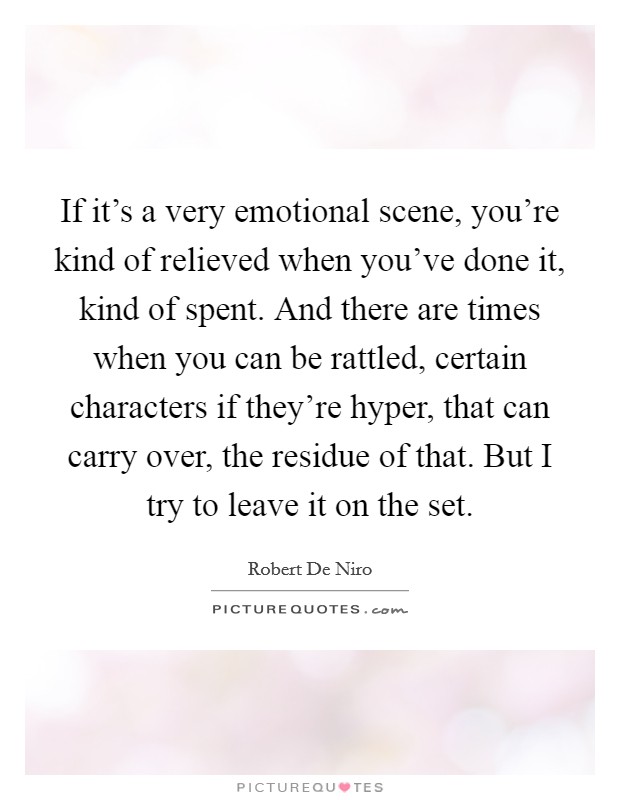 If it's a very emotional scene, you're kind of relieved when you've done it, kind of spent. And there are times when you can be rattled, certain characters if they're hyper, that can carry over, the residue of that. But I try to leave it on the set. Picture Quote #1