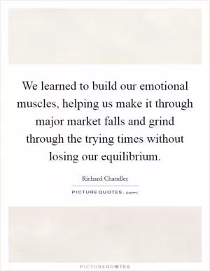 We learned to build our emotional muscles, helping us make it through major market falls and grind through the trying times without losing our equilibrium Picture Quote #1