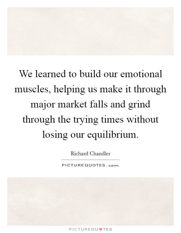 We learned to build our emotional muscles, helping us make it through major market falls and grind through the trying times without losing our equilibrium. Picture Quote #1