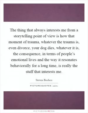 The thing that always interests me from a storytelling point of view is how that moment of trauma, whatever the trauma is, even divorce, your dog dies, whatever it is, the consequence, in terms of people’s emotional lives and the way it resonates behaviorally for a long time, is really the stuff that interests me Picture Quote #1