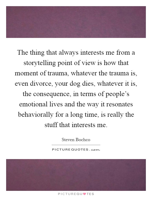The thing that always interests me from a storytelling point of view is how that moment of trauma, whatever the trauma is, even divorce, your dog dies, whatever it is, the consequence, in terms of people's emotional lives and the way it resonates behaviorally for a long time, is really the stuff that interests me. Picture Quote #1