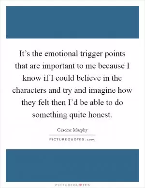 It’s the emotional trigger points that are important to me because I know if I could believe in the characters and try and imagine how they felt then I’d be able to do something quite honest Picture Quote #1