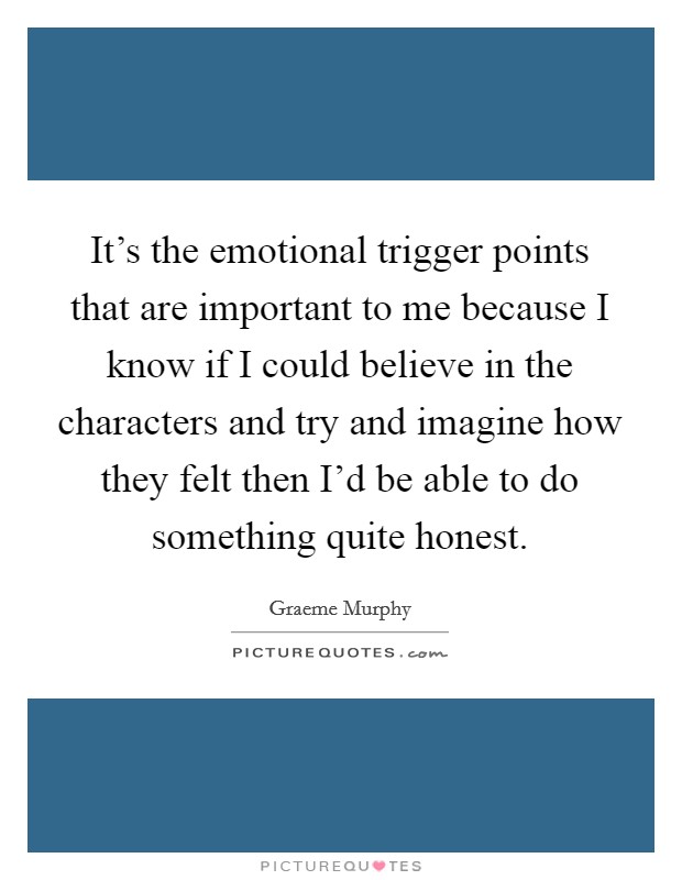 It's the emotional trigger points that are important to me because I know if I could believe in the characters and try and imagine how they felt then I'd be able to do something quite honest. Picture Quote #1
