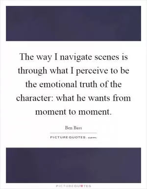 The way I navigate scenes is through what I perceive to be the emotional truth of the character: what he wants from moment to moment Picture Quote #1