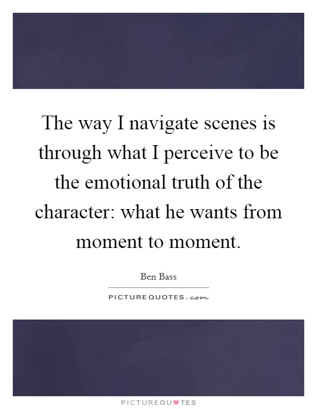 The way I navigate scenes is through what I perceive to be the emotional truth of the character: what he wants from moment to moment. Picture Quote #1