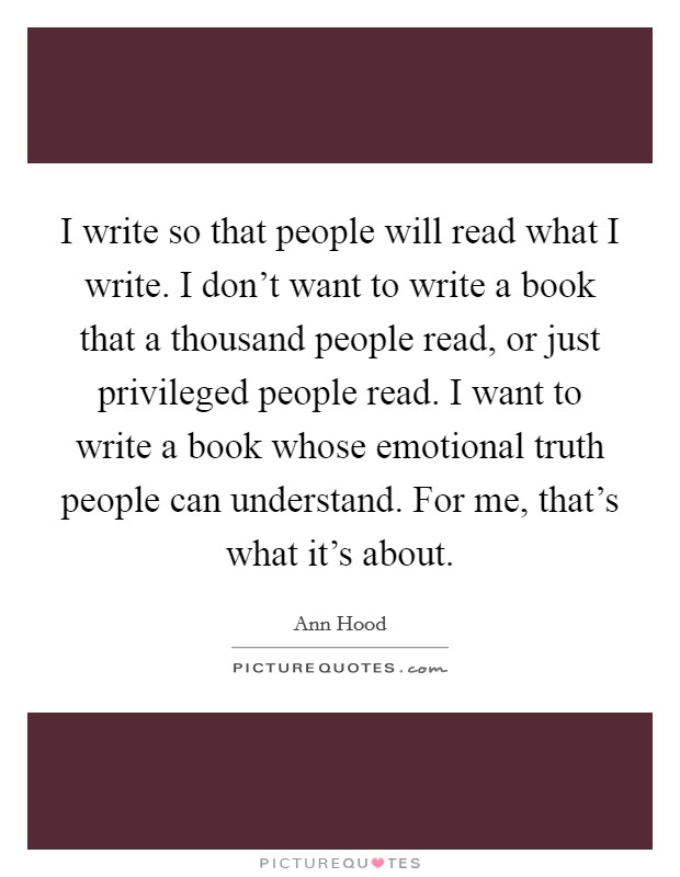 I write so that people will read what I write. I don't want to write a book that a thousand people read, or just privileged people read. I want to write a book whose emotional truth people can understand. For me, that's what it's about. Picture Quote #1