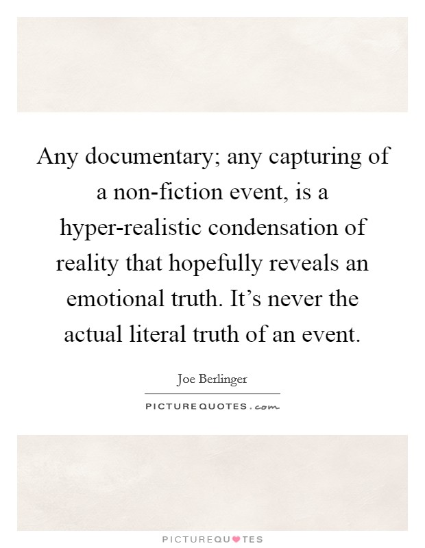 Any documentary; any capturing of a non-fiction event, is a hyper-realistic condensation of reality that hopefully reveals an emotional truth. It's never the actual literal truth of an event. Picture Quote #1