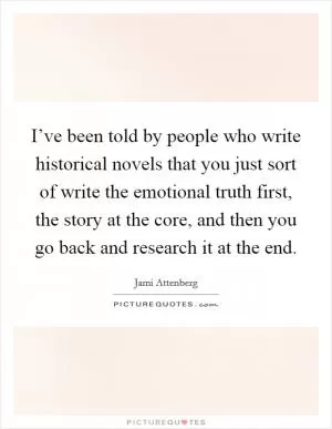 I’ve been told by people who write historical novels that you just sort of write the emotional truth first, the story at the core, and then you go back and research it at the end Picture Quote #1