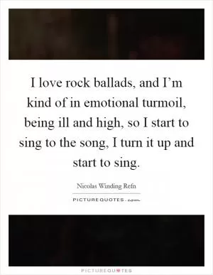 I love rock ballads, and I’m kind of in emotional turmoil, being ill and high, so I start to sing to the song, I turn it up and start to sing Picture Quote #1
