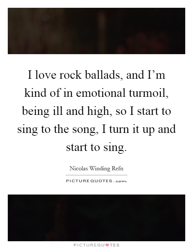I love rock ballads, and I'm kind of in emotional turmoil, being ill and high, so I start to sing to the song, I turn it up and start to sing. Picture Quote #1