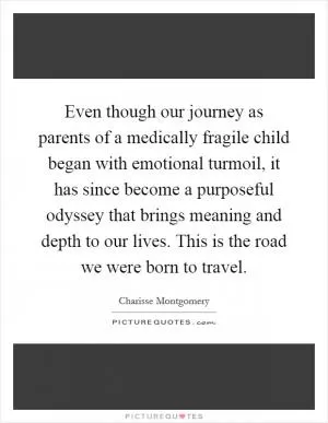 Even though our journey as parents of a medically fragile child began with emotional turmoil, it has since become a purposeful odyssey that brings meaning and depth to our lives. This is the road we were born to travel Picture Quote #1